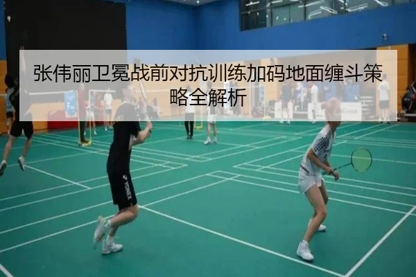 张伟丽卫冕战前对抗训练加码地面缠斗策略全解析
