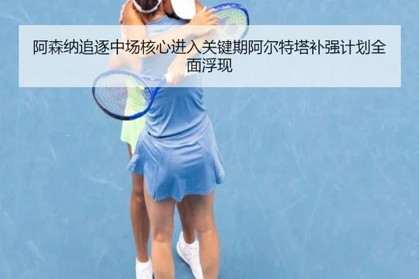 阿森纳追逐中场核心进入关键期阿尔特塔补强计划全面浮现